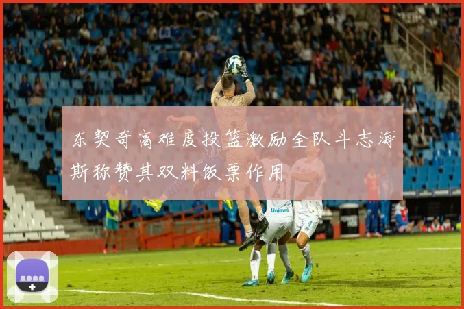 东契奇高难度投篮激励全队斗志海斯称赞其双料饭票作用