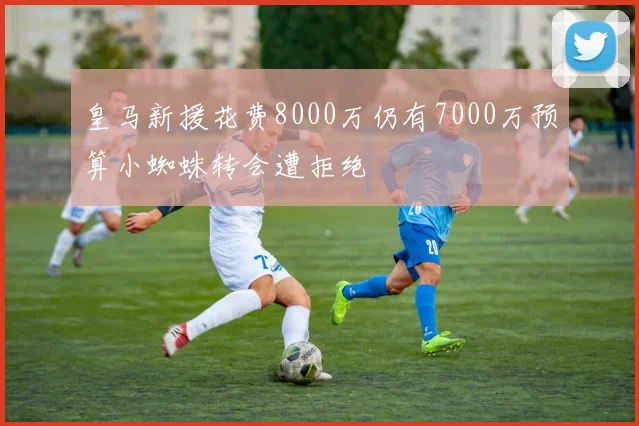 皇马新援花费8000万仍有7000万预算小蜘蛛转会遭拒绝