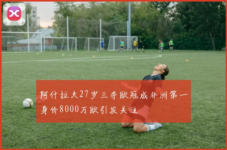 阿什拉夫27岁三夺欧冠成非洲第一身价8000万欧引发关注