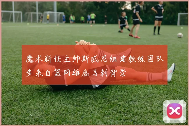 魔术新任主帅斯威尼组建教练团队多来自篮网雄鹿马刺背景