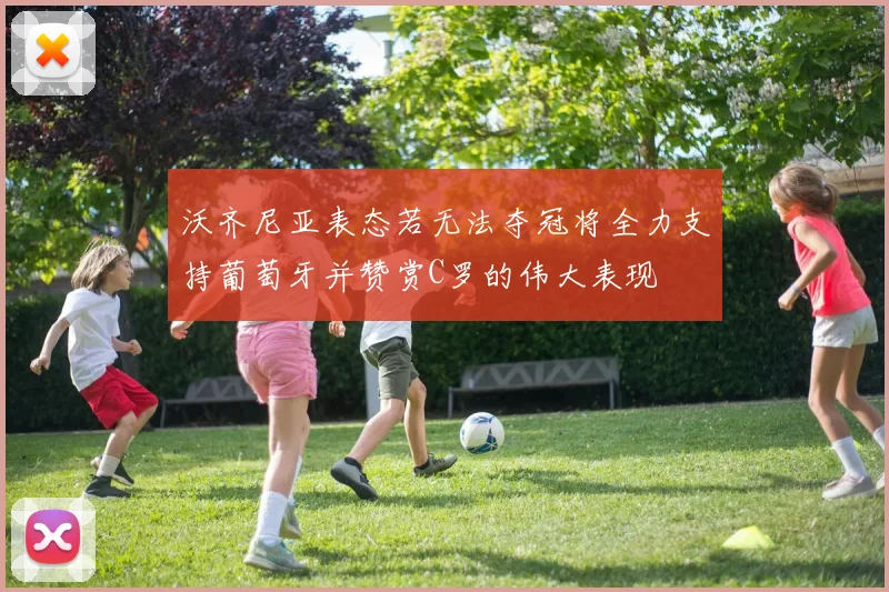 沃齐尼亚表态若无法夺冠将全力支持葡萄牙并赞赏C罗的伟大表现