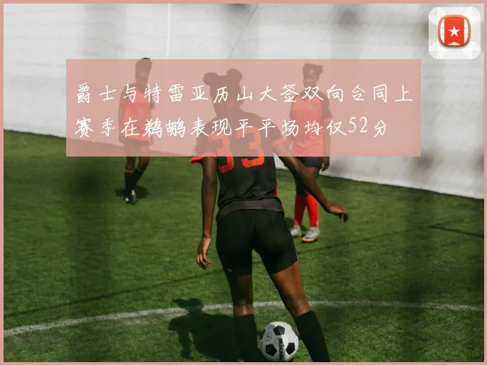 爵士与特雷亚历山大签双向合同上赛季在鹈鹕表现平平场均仅52分