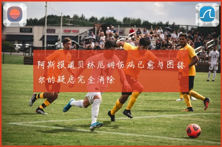 阿斯报道贝林厄姆伤病已愈与图赫尔的疑虑完全消除