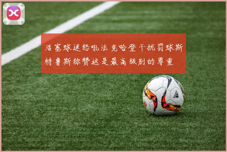 活塞球迷怒吼法克哈登干扰罚球斯特鲁斯称赞这是最高级别的尊重