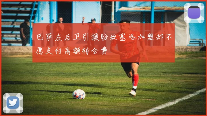 巴萨左后卫引援盼坎塞洛加盟却不愿支付高额转会费