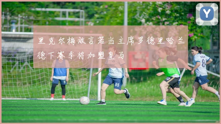 里克尔梅放言若当主席罗德里哈兰德下赛季将加盟皇马