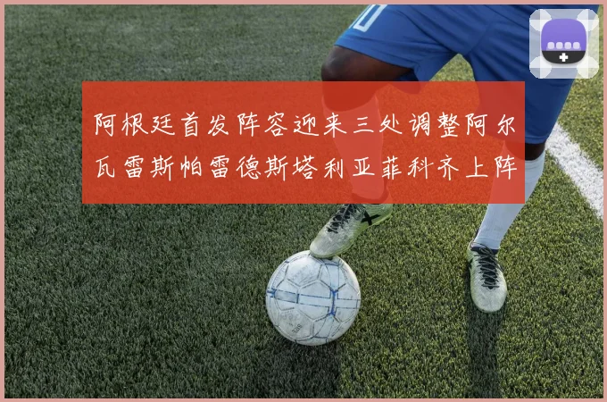 阿根廷首发阵容迎来三处调整阿尔瓦雷斯帕雷德斯塔利亚菲科齐上阵