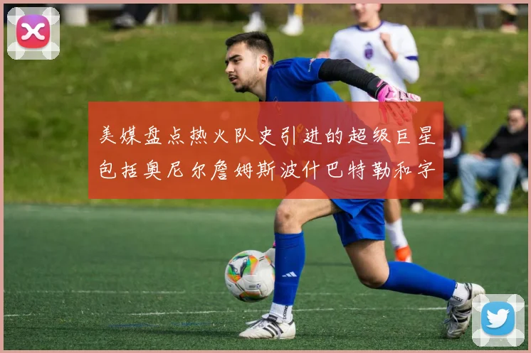 美媒盘点热火队史引进的超级巨星包括奥尼尔詹姆斯波什巴特勒和字母哥