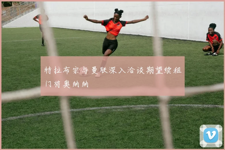 特拉布宗与曼联深入洽谈期望续租门将奥纳纳