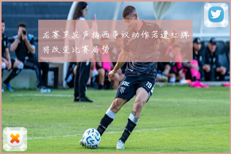 龙赛罗发声梅西争议动作若遭红牌将改变比赛局势