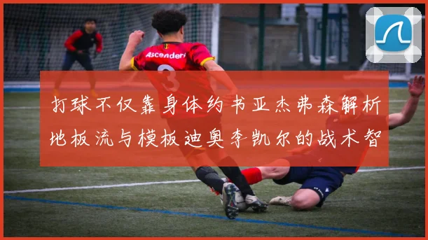 打球不仅靠身体约书亚杰弗森解析地板流与模板迪奥李凯尔的战术智慧