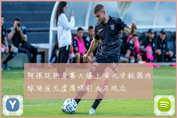 阿根廷热身赛火爆上演大学校园内球场座无虚席吸引九万观众