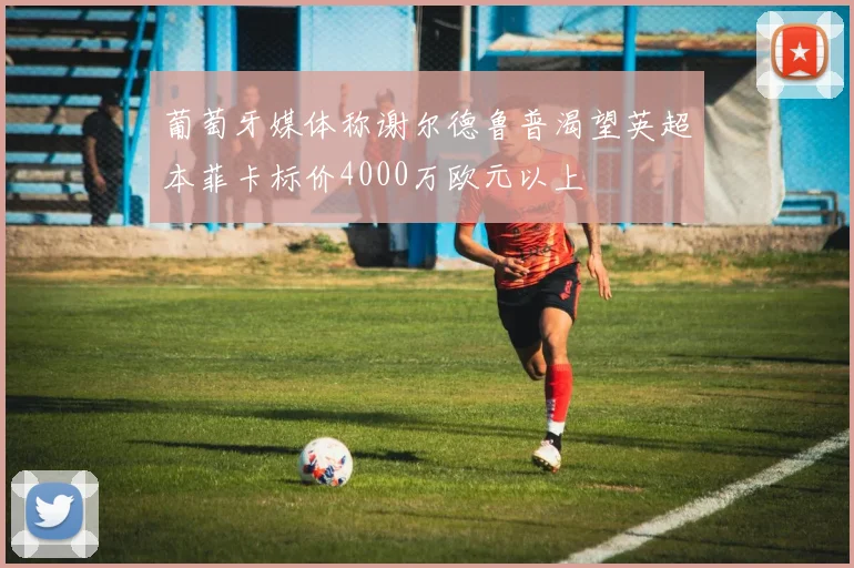 葡萄牙媒体称谢尔德鲁普渴望英超本菲卡标价4000万欧元以上