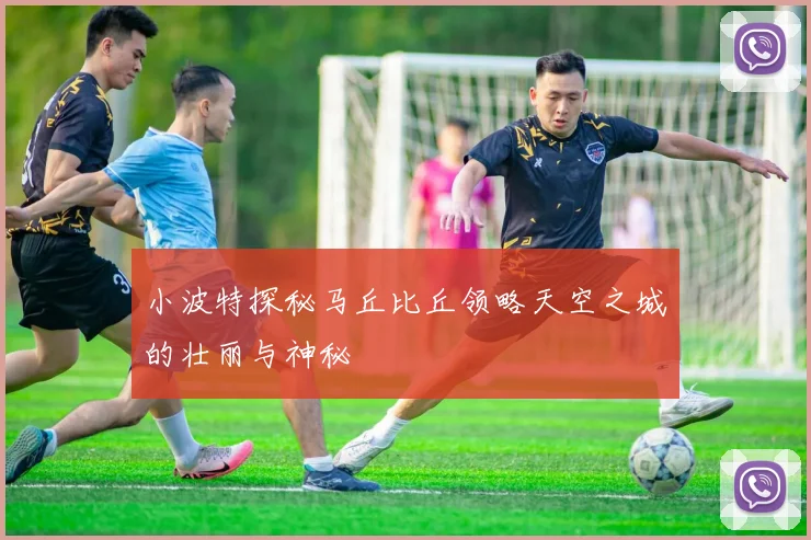 小波特探秘马丘比丘领略天空之城的壮丽与神秘