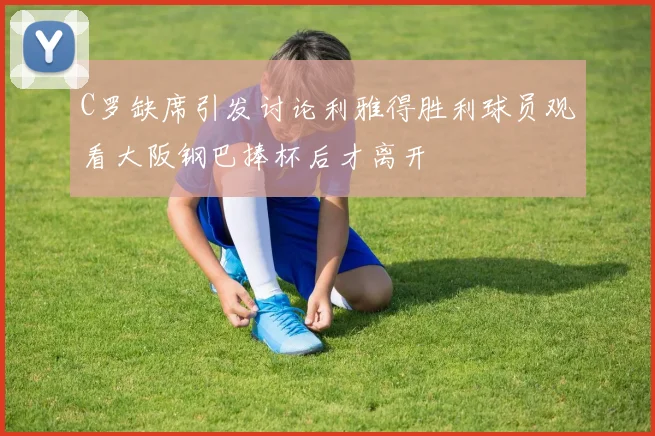 C罗缺席引发讨论利雅得胜利球员观看大阪钢巴捧杯后才离开