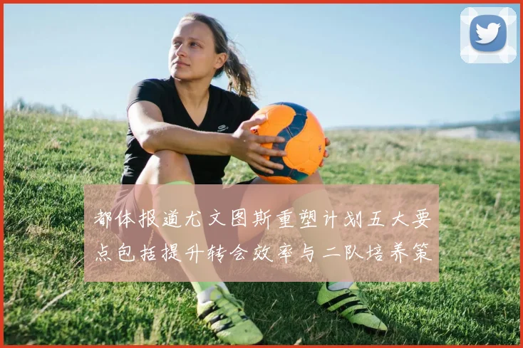 都体报道尤文图斯重塑计划五大要点包括提升转会效率与二队培养策略