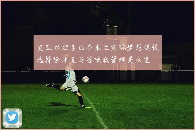 克亚尔坦言已在米兰实现梦想退役选择除非皇马召唤我管理更衣室