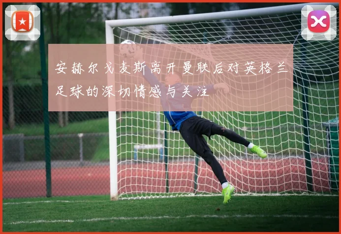 安赫尔戈麦斯离开曼联后对英格兰足球的深切情感与关注