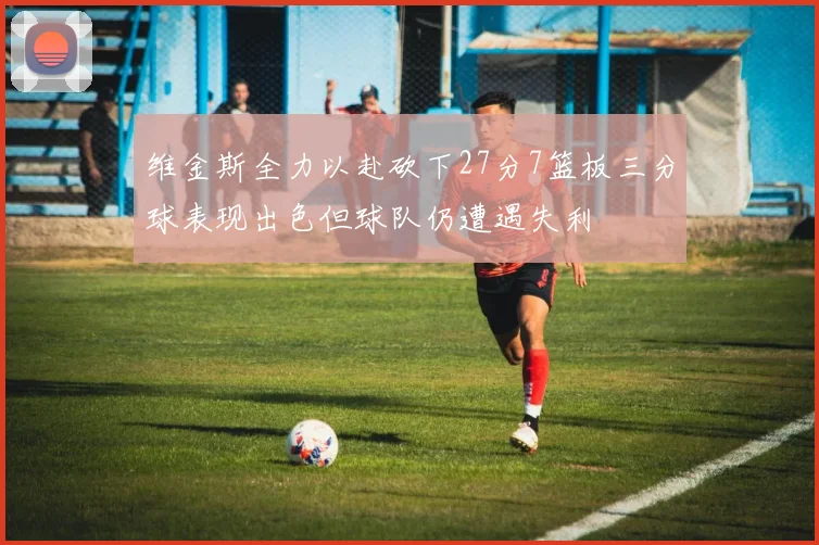 维金斯全力以赴砍下27分7篮板三分球表现出色但球队仍遭遇失利