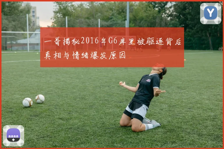 一哥揭秘2016年G6库里被驱逐背后真相与情绪爆发原因