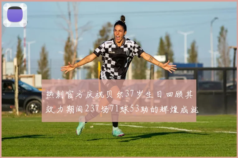热刺官方庆祝贝尔37岁生日回顾其效力期间237场71球53助的辉煌成就
